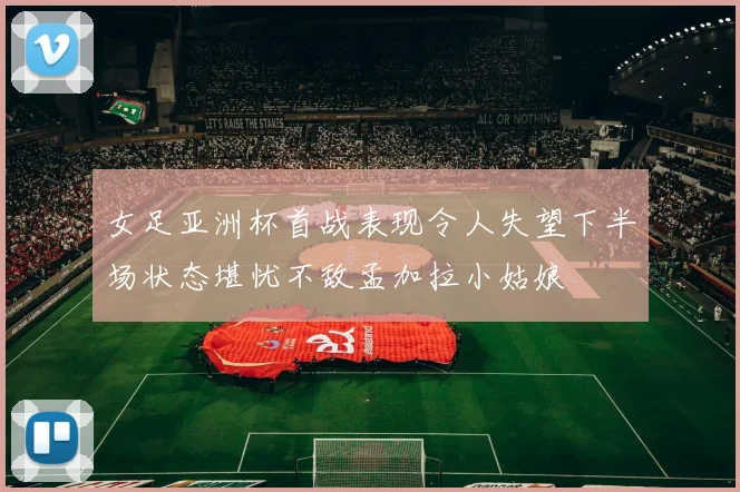 女足亚洲杯首战表现令人失望下半场状态堪忧不敌孟加拉小姑娘