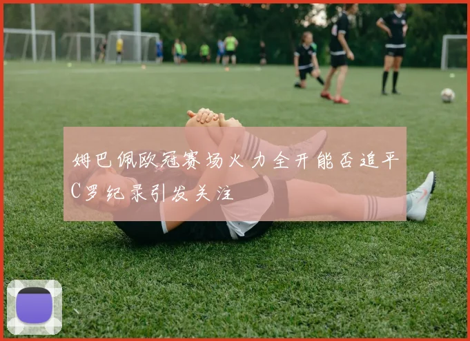 姆巴佩欧冠赛场火力全开能否追平C罗纪录引发关注