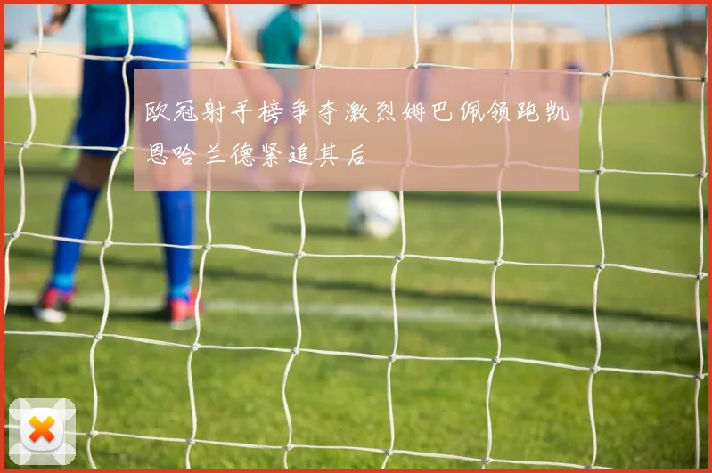 欧冠射手榜争夺激烈姆巴佩领跑凯恩哈兰德紧追其后