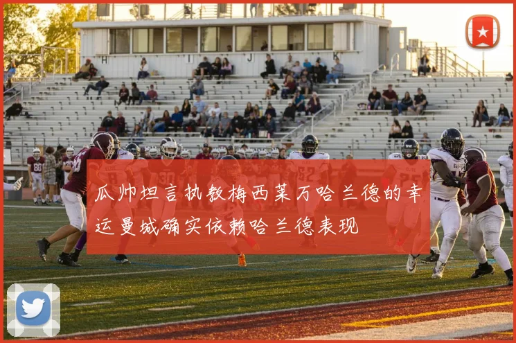 瓜帅坦言执教梅西莱万哈兰德的幸运曼城确实依赖哈兰德表现