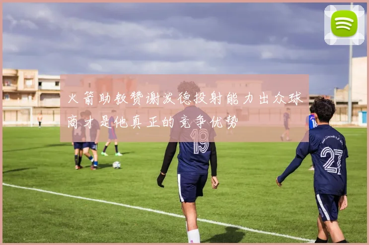 火箭助教赞谢泼德投射能力出众球商才是他真正的竞争优势