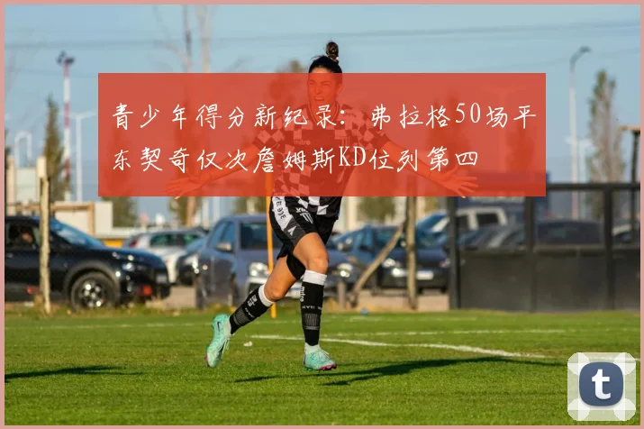 青少年得分新纪录：弗拉格50场平东契奇仅次詹姆斯KD位列第四
