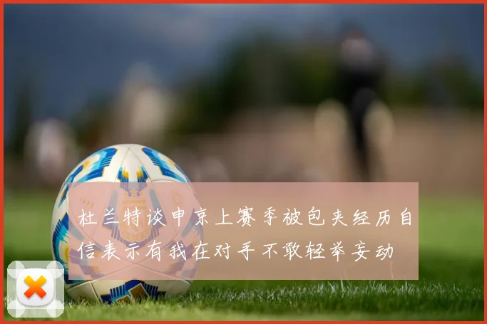 杜兰特谈申京上赛季被包夹经历自信表示有我在对手不敢轻举妄动