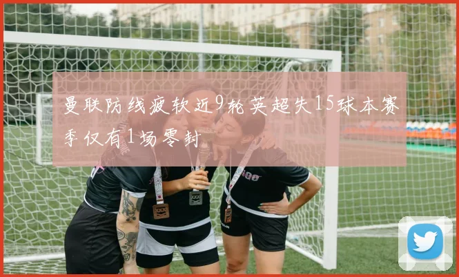 曼联防线疲软近9轮英超失15球本赛季仅有1场零封