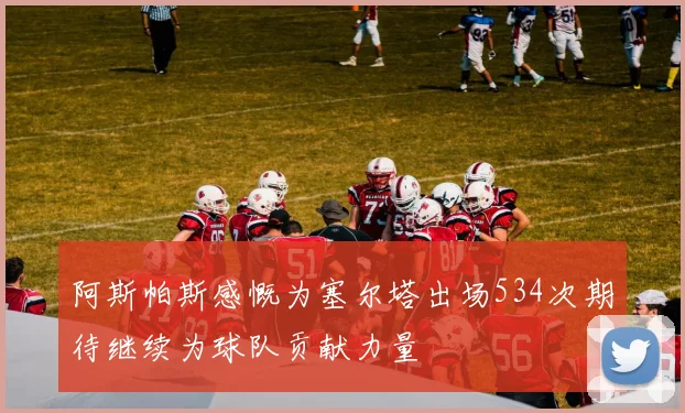 阿斯帕斯感慨为塞尔塔出场534次期待继续为球队贡献力量