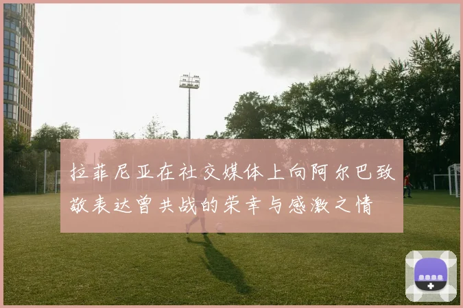 拉菲尼亚在社交媒体上向阿尔巴致敬表达曾共战的荣幸与感激之情