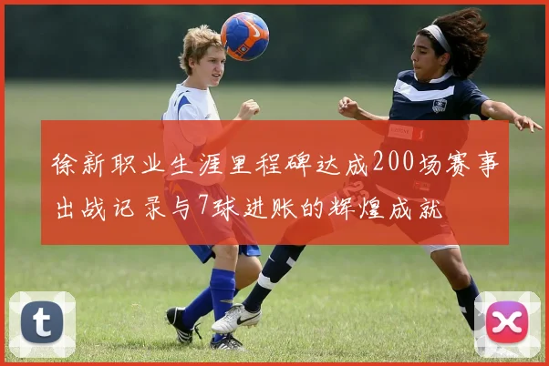 徐新职业生涯里程碑达成200场赛事出战记录与7球进账的辉煌成就