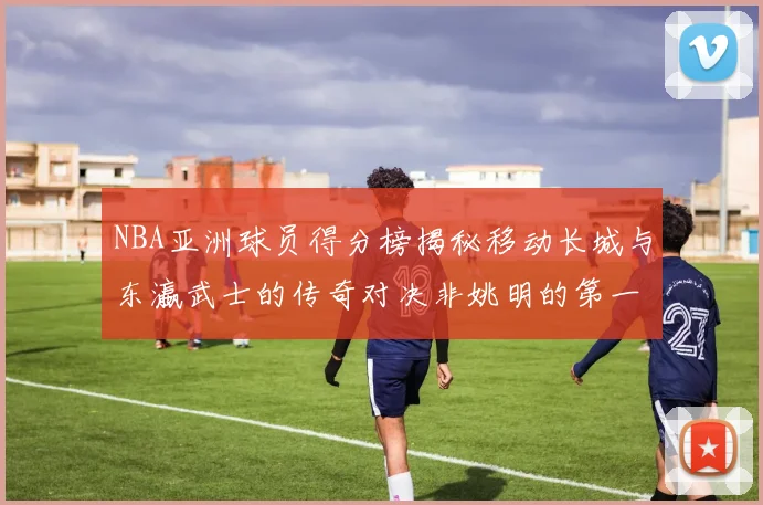 NBA亚洲球员得分榜揭秘移动长城与东瀛武士的传奇对决非姚明的第一人是谁