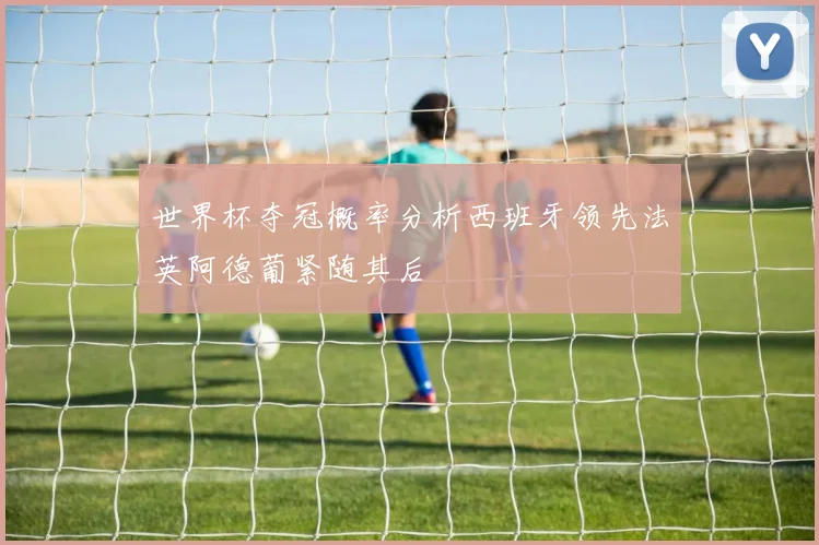 世界杯夺冠概率分析西班牙领先法英阿德葡紧随其后