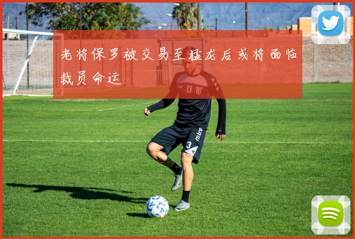 老将保罗被交易至猛龙后或将面临裁员命运
