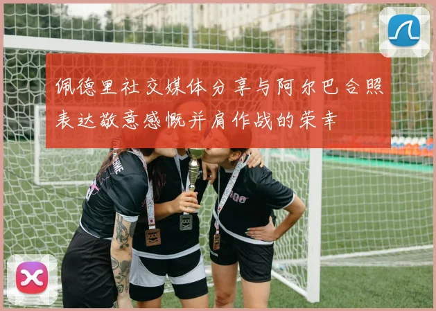 佩德里社交媒体分享与阿尔巴合照表达敬意感慨并肩作战的荣幸