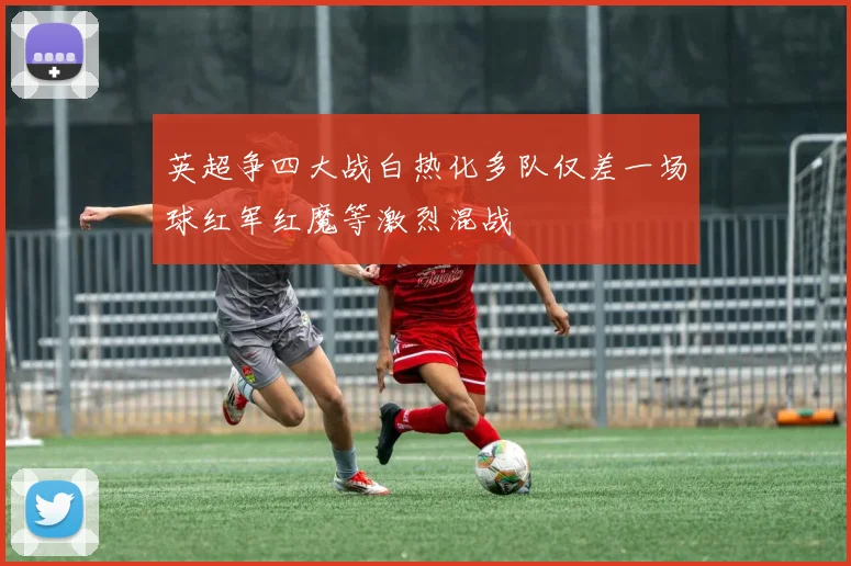 英超争四大战白热化多队仅差一场球红军红魔等激烈混战