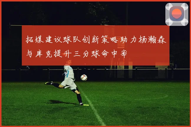 拓媒建议球队创新策略助力杨瀚森与库克提升三分球命中率