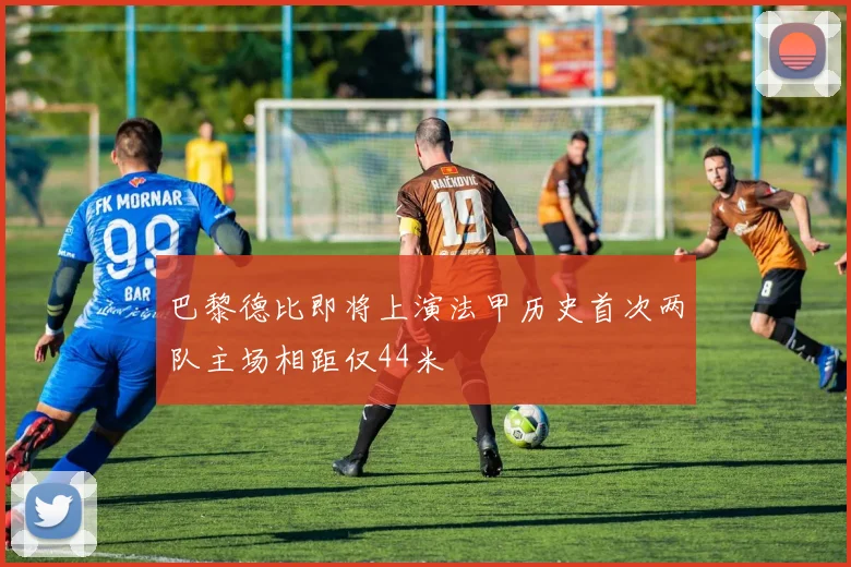 巴黎德比即将上演法甲历史首次两队主场相距仅44米