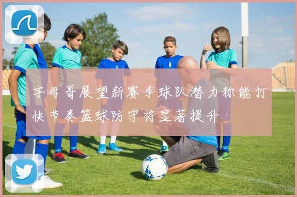 字母哥展望新赛季球队潜力称能打快节奏篮球防守将显著提升