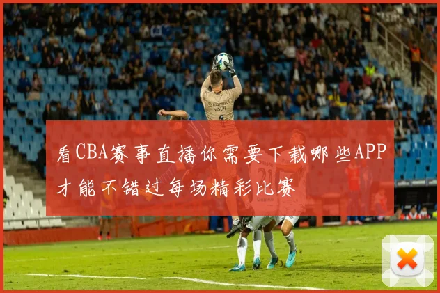 看CBA赛事直播你需要下载哪些APP才能不错过每场精彩比赛