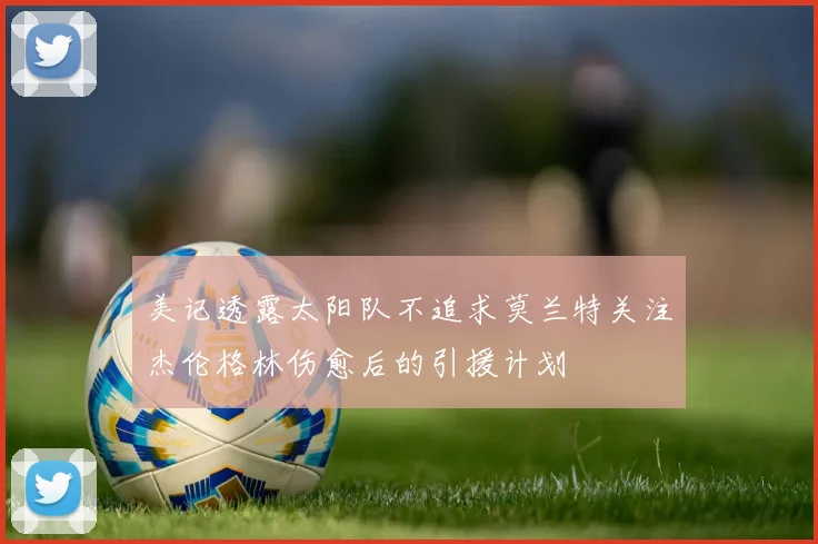 美记透露太阳队不追求莫兰特关注杰伦格林伤愈后的引援计划
