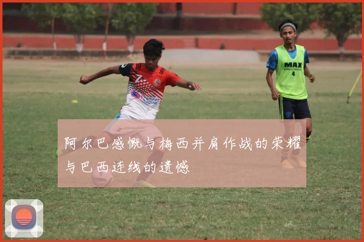 阿尔巴感慨与梅西并肩作战的荣耀与巴西连线的遗憾