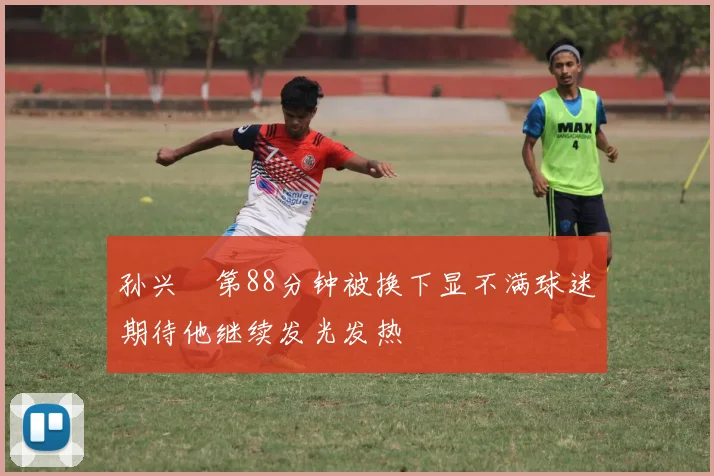 孙兴慜第88分钟被换下显不满球迷期待他继续发光发热
