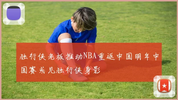 独行侠老板推动NBA重返中国明年中国赛或见独行侠身影