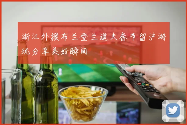 浙江外援布兰登兰道夫春节留沪游玩分享美好瞬间