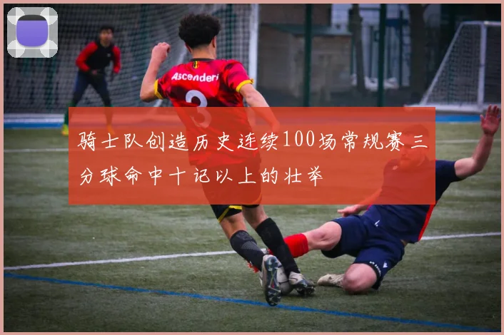 骑士队创造历史连续100场常规赛三分球命中十记以上的壮举