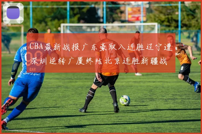 CBA最新战报广东豪取八连胜辽宁遭深圳逆转广厦终结北京连胜新疆战胜广州
