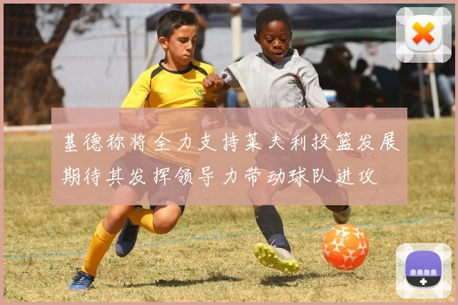 基德称将全力支持莱夫利投篮发展期待其发挥领导力带动球队进攻