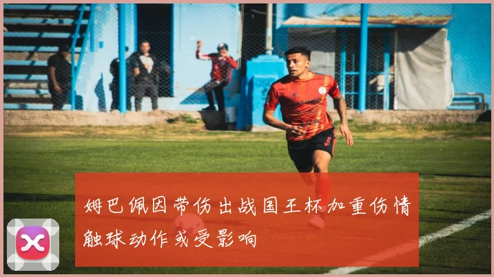 姆巴佩因带伤出战国王杯加重伤情触球动作或受影响