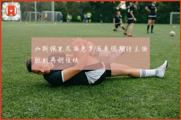 加斯佩里尼满意罗马表现期待主场胜利再创佳绩