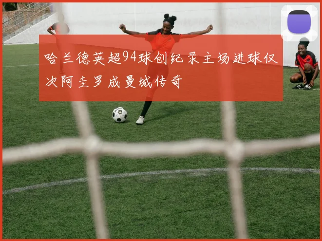 哈兰德英超94球创纪录主场进球仅次阿圭罗成曼城传奇
