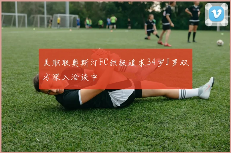 美职联奥斯汀FC积极追求34岁J罗双方深入洽谈中