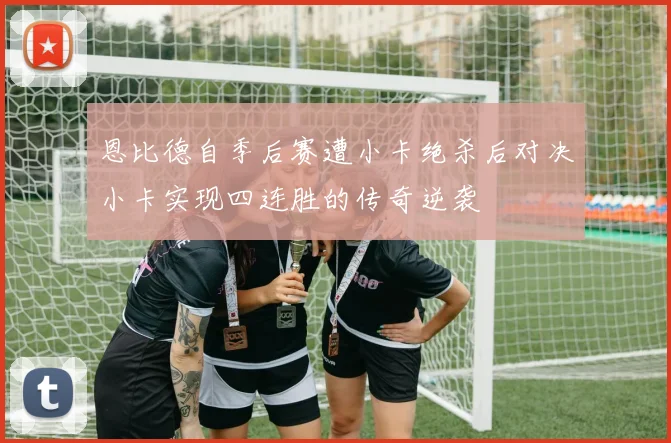 恩比德自季后赛遭小卡绝杀后对决小卡实现四连胜的传奇逆袭