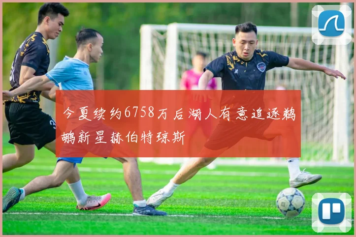 今夏续约6758万后湖人有意追逐鹈鹕新星赫伯特琼斯