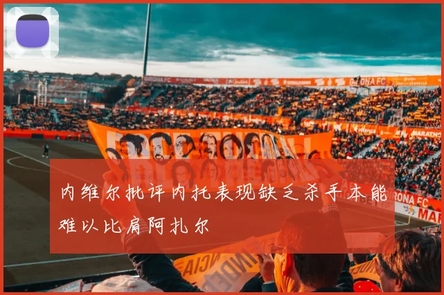 内维尔批评内托表现缺乏杀手本能难以比肩阿扎尔