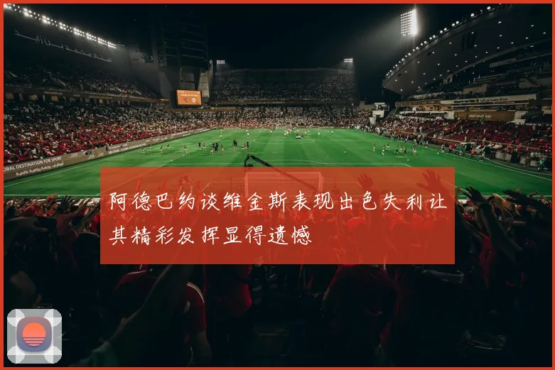 阿德巴约谈维金斯表现出色失利让其精彩发挥显得遗憾