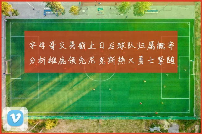 字母哥交易截止日后球队归属概率分析雄鹿领先尼克斯热火勇士紧随其后