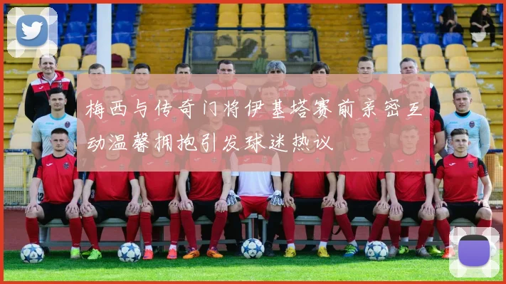 梅西与传奇门将伊基塔赛前亲密互动温馨拥抱引发球迷热议