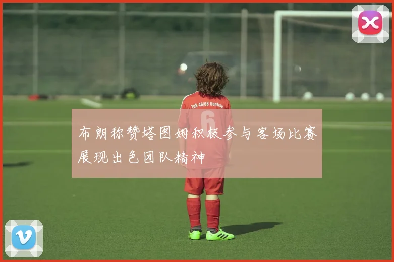布朗称赞塔图姆积极参与客场比赛展现出色团队精神