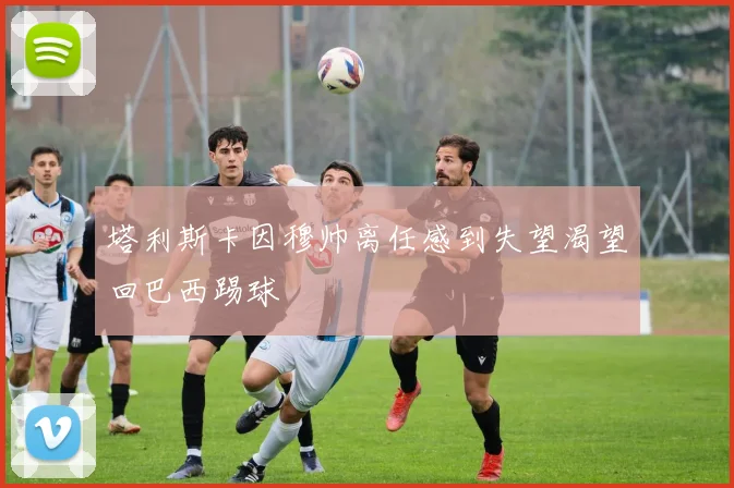 塔利斯卡因穆帅离任感到失望渴望回巴西踢球