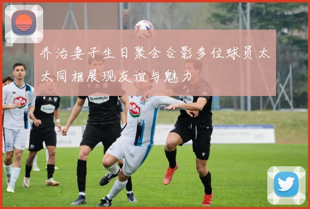 乔治妻子生日聚会合影多位球员太太同框展现友谊与魅力