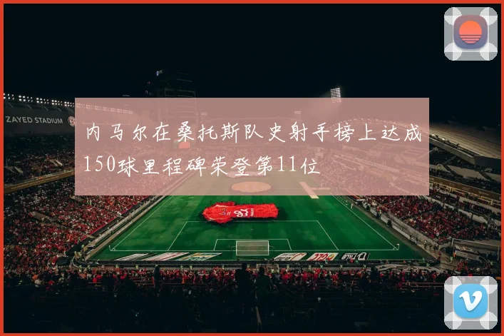 内马尔在桑托斯队史射手榜上达成150球里程碑荣登第11位